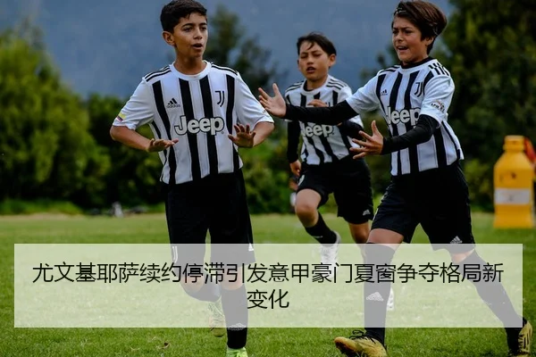 尤文基耶萨续约停滞引发意甲豪门夏窗争夺格局新变化