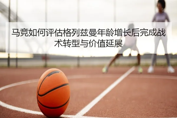 马竞如何评估格列兹曼年龄增长后完成战术转型与价值延展