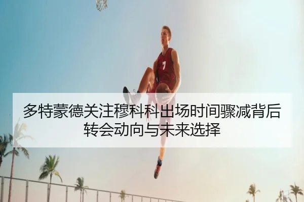 多特蒙德关注穆科科出场时间骤减背后转会动向与未来选择