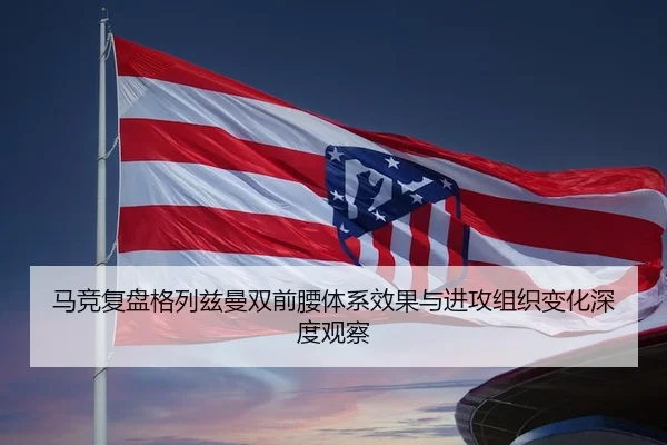 马竞复盘格列兹曼双前腰体系效果与进攻组织变化深度观察