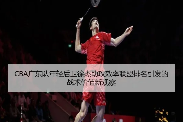 CBA广东队年轻后卫徐杰助攻效率联盟排名引发的战术价值新观察