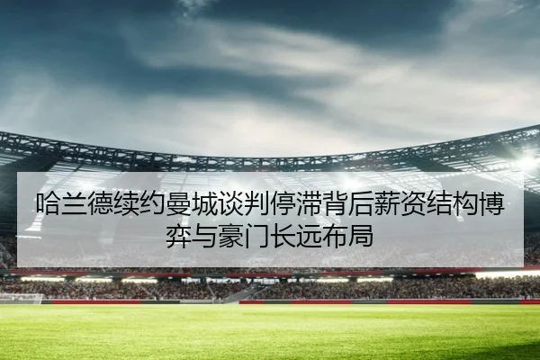 哈兰德续约曼城谈判停滞背后薪资结构博弈与豪门长远布局