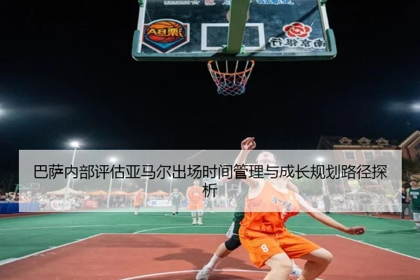 巴萨内部评估亚马尔出场时间管理与成长规划路径探析