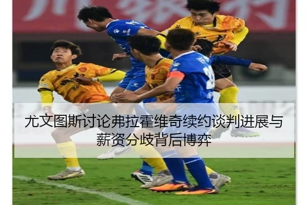 尤文图斯讨论弗拉霍维奇续约谈判进展与薪资分歧背后博弈