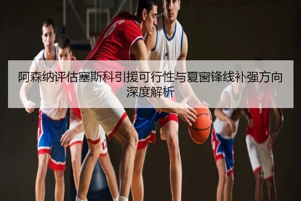 阿森纳评估塞斯科引援可行性与夏窗锋线补强方向深度解析
