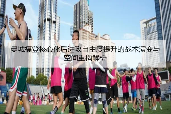 曼城福登核心化后进攻自由度提升的战术演变与空间重构解析