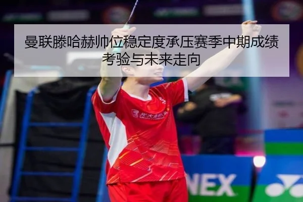曼联滕哈赫帅位稳定度承压赛季中期成绩考验与未来走向