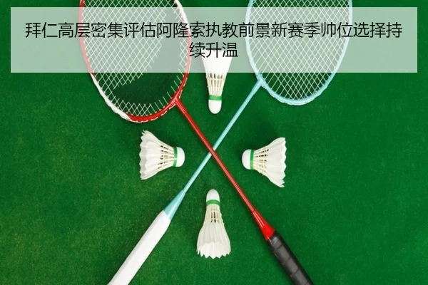 拜仁高层密集评估阿隆索执教前景新赛季帅位选择持续升温