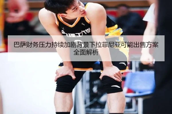 巴萨财务压力持续加剧背景下拉菲尼亚可能出售方案全面解析