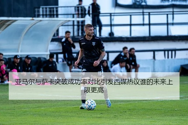 亚马尔与萨卡突破成功率对比引发西媒热议谁的未来上限更高